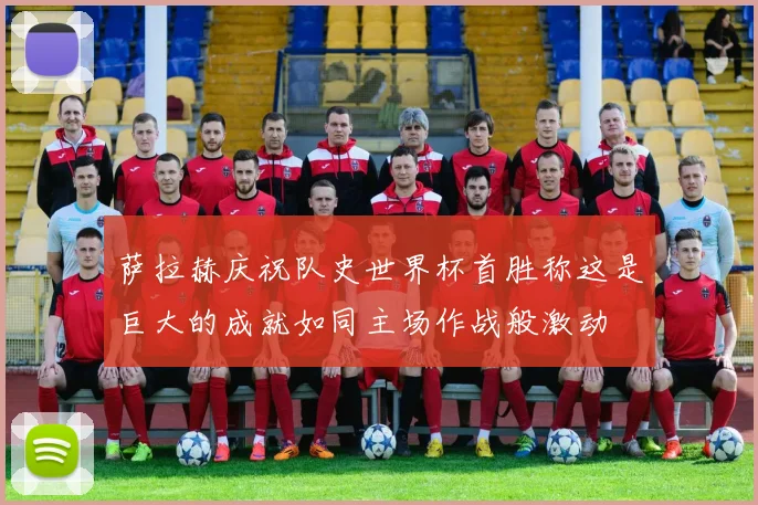 萨拉赫庆祝队史世界杯首胜称这是巨大的成就如同主场作战般激动