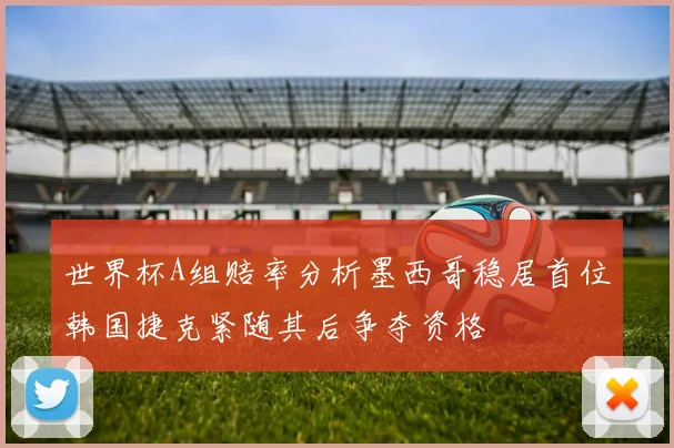 世界杯A组赔率分析墨西哥稳居首位韩国捷克紧随其后争夺资格