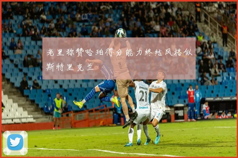 老里称赞哈珀得分能力终结风格似斯特里克兰