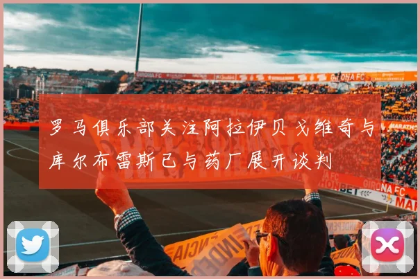 罗马俱乐部关注阿拉伊贝戈维奇与库尔布雷斯已与药厂展开谈判