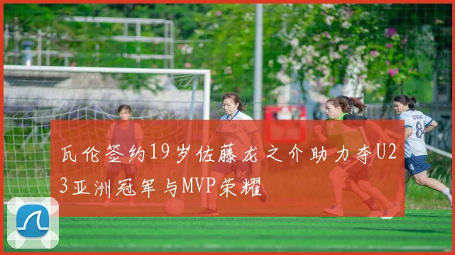 瓦伦签约19岁佐藤龙之介助力夺U23亚洲冠军与MVP荣耀