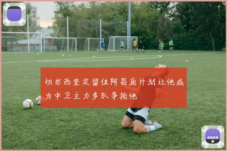 切尔西坚定留住阿昌庞计划让他成为中卫主力多队争抢他