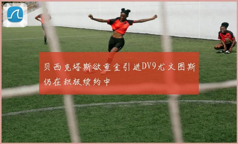 贝西克塔斯欲重金引进DV9尤文图斯仍在积极续约中