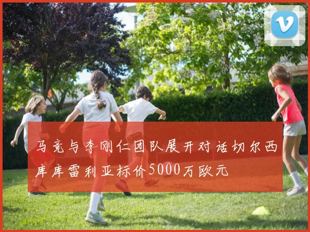 马竞与李刚仁团队展开对话切尔西库库雷利亚标价5000万欧元