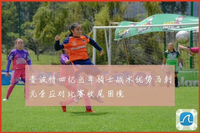 香波特回忆当年骑士战术优势马刺无奈应对比赛收尾困境