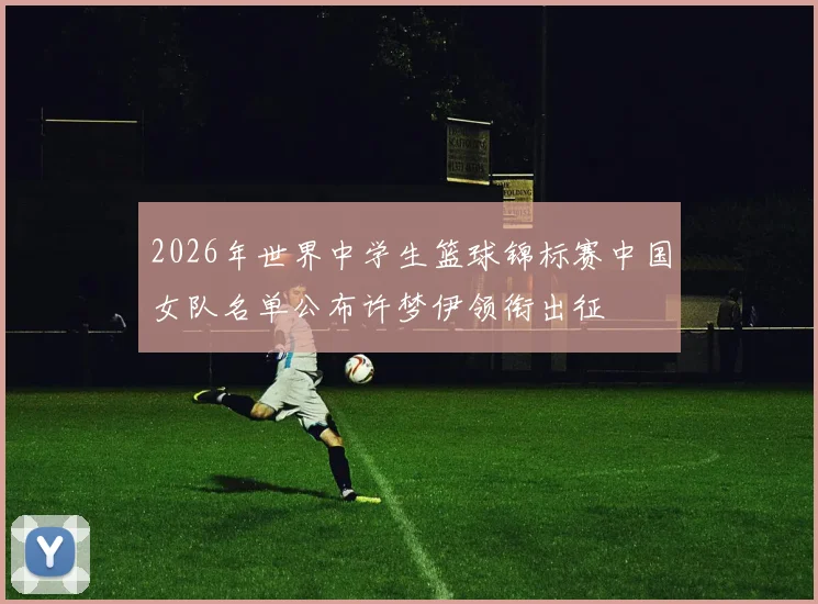 2026年世界中学生篮球锦标赛中国女队名单公布许梦伊领衔出征