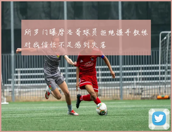 所罗门曝摩洛哥球员拒绝握手教练对我信任不足感到失落
