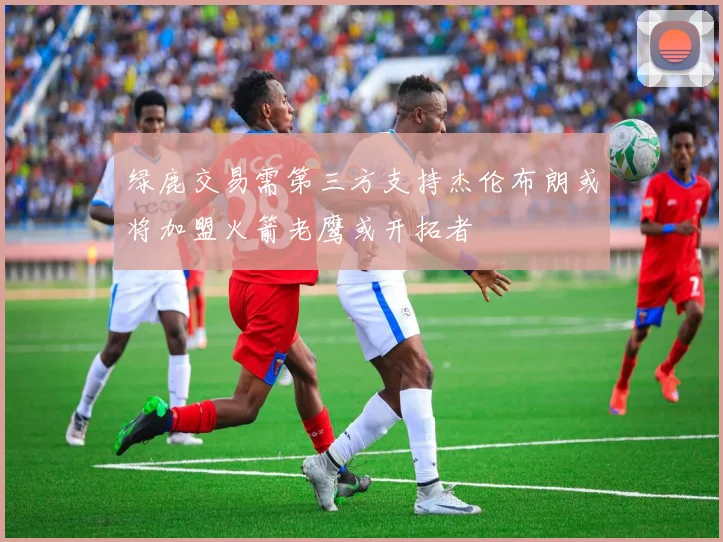 绿鹿交易需第三方支持杰伦布朗或将加盟火箭老鹰或开拓者