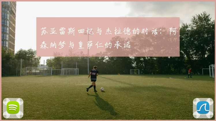 苏亚雷斯回忆与杰拉德的对话：阿森纳梦与皇萨仁的承诺