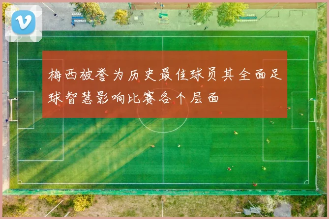 梅西被誉为历史最佳球员其全面足球智慧影响比赛各个层面