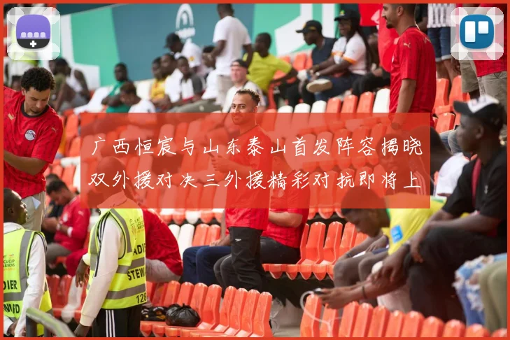 广西恒宸与山东泰山首发阵容揭晓双外援对决三外援精彩对抗即将上演