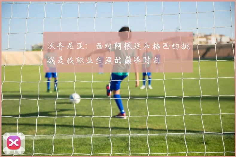 沃齐尼亚：面对阿根廷和梅西的挑战是我职业生涯的巅峰时刻