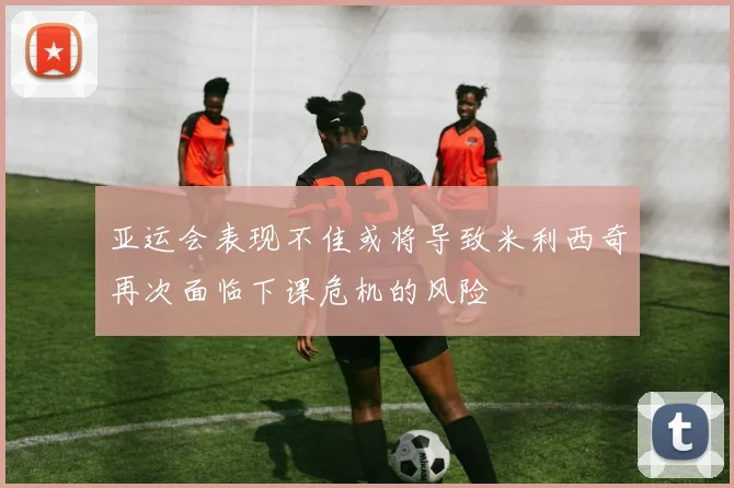亚运会表现不佳或将导致米利西奇再次面临下课危机的风险