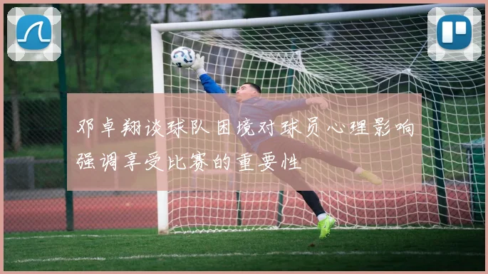 邓卓翔谈球队困境对球员心理影响强调享受比赛的重要性